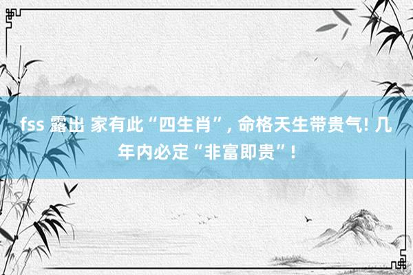 fss 露出 家有此“四生肖”, 命格天生带贵气! 几年内必定“非富即贵”!