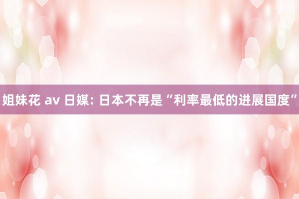 姐妹花 av 日媒: 日本不再是“利率最低的进展国度”