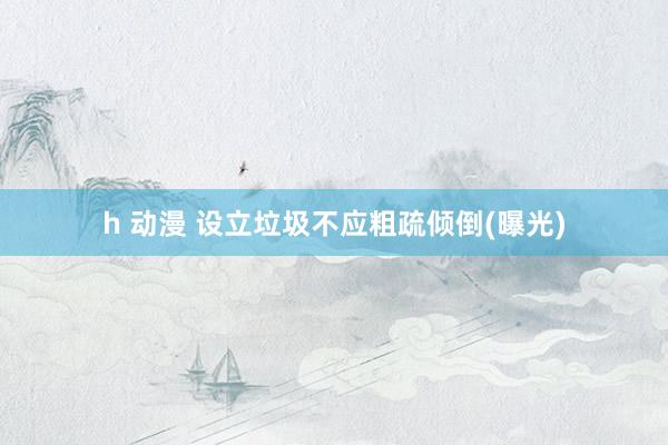 h 动漫 设立垃圾不应粗疏倾倒(曝光)