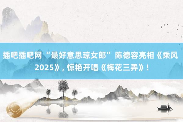 插吧插吧网 “最好意思琼女郎” 陈德容亮相《乘风 2025》, 惊艳开唱《梅花三弄》!