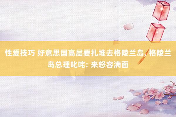 性爱技巧 好意思国高层要扎堆去格陵兰岛, 格陵兰岛总理叱咤: 来怒容满面