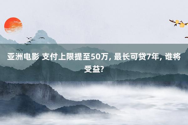亚洲电影 支付上限提至50万, 最长可贷7年, 谁将受益?