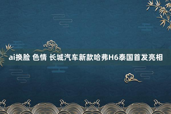 ai换脸 色情 长城汽车新款哈弗H6泰国首发亮相