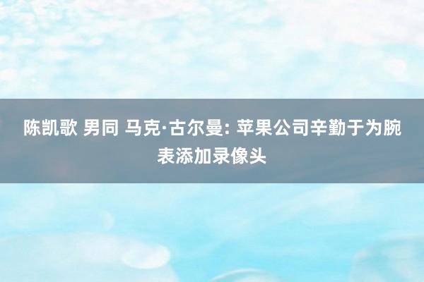 陈凯歌 男同 马克·古尔曼: 苹果公司辛勤于为腕表添加录像头