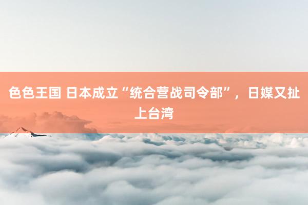 色色王国 日本成立“统合营战司令部”，日媒又扯上台湾