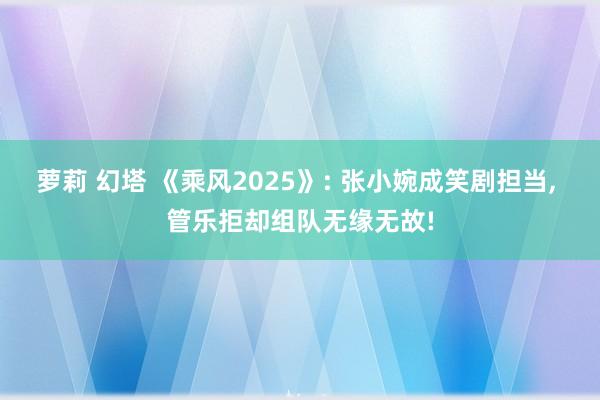 萝莉 幻塔 《乘风2025》: 张小婉成笑剧担当, 管乐拒却组队无缘无故!