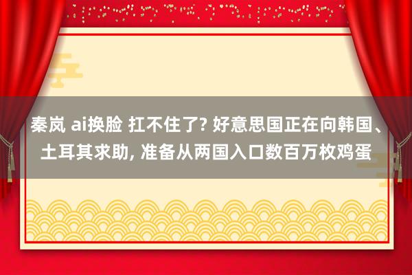秦岚 ai换脸 扛不住了? 好意思国正在向韩国、土耳其求助, 准备从两国入口数百万枚鸡蛋