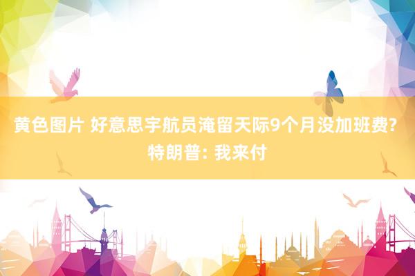 黄色图片 好意思宇航员淹留天际9个月没加班费? 特朗普: 我来付