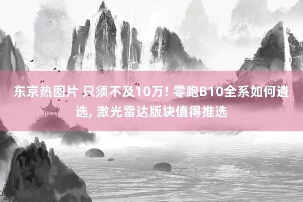 东京热图片 只须不及10万! 零跑B10全系如何遴选, 激光雷达版块值得推选