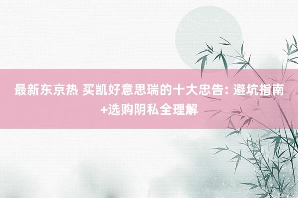 最新东京热 买凯好意思瑞的十大忠告: 避坑指南+选购阴私全理解