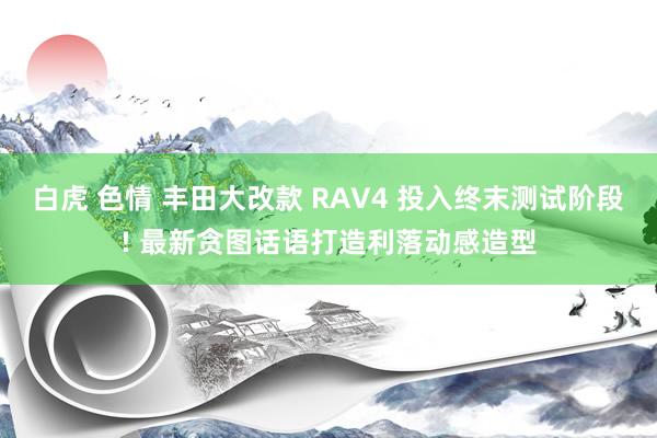 白虎 色情 丰田大改款 RAV4 投入终末测试阶段! 最新贪图话语打造利落动感造型