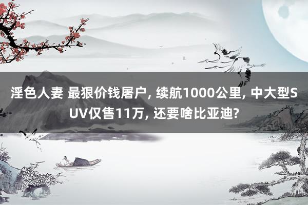 淫色人妻 最狠价钱屠户, 续航1000公里, 中大型SUV仅售11万, 还要啥比亚迪?