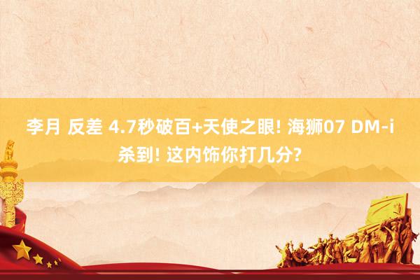 李月 反差 4.7秒破百+天使之眼! 海狮07 DM-i杀到! 这内饰你打几分?