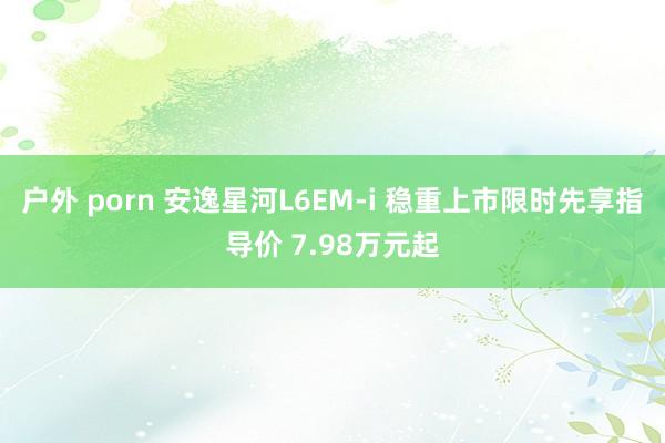 户外 porn 安逸星河L6EM-i 稳重上市限时先享指导价 7.98万元起