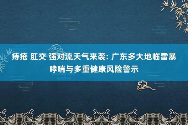 痔疮 肛交 强对流天气来袭: 广东多大地临雷暴哮喘与多重健康风险警示