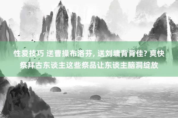 性爱技巧 送曹操布洛芬, 送刘墉背背佳? 爽快祭拜古东谈主这些祭品让东谈主脑洞绽放