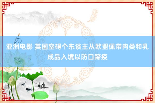 亚洲电影 英国窒碍个东谈主从欧盟佩带肉类和乳成品入境以防口蹄疫