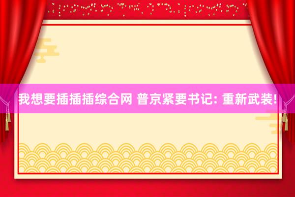 我想要插插插综合网 普京紧要书记: 重新武装!
