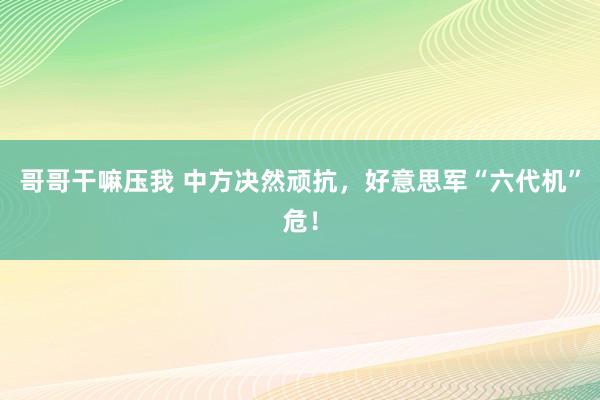 哥哥干嘛压我 中方决然顽抗，好意思军“六代机”危！