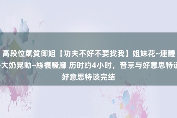 高段位氣質御姐【功夫不好不要找我】姐妹花~連體絲襪~大奶晃動~絲襪騷腳 历时约4小时，普京与好意思特谈完结