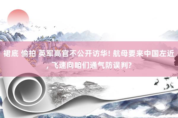 裙底 偷拍 英军高官不公开访华! 航母要来中国左近, 飞速向咱们通气防误判?