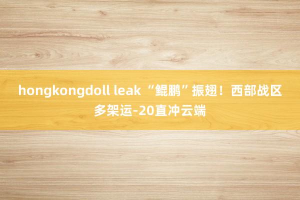 hongkongdoll leak “鲲鹏”振翅！西部战区多架运-20直冲云端