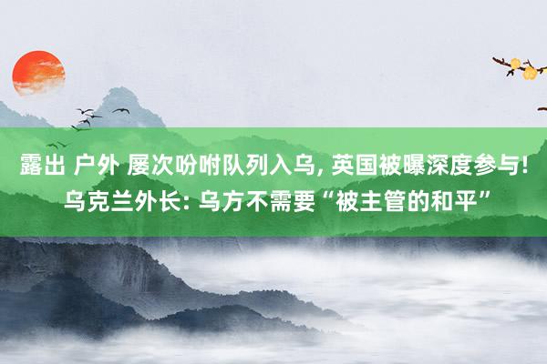 露出 户外 屡次吩咐队列入乌, 英国被曝深度参与! 乌克兰外长: 乌方不需要“被主管的和平”