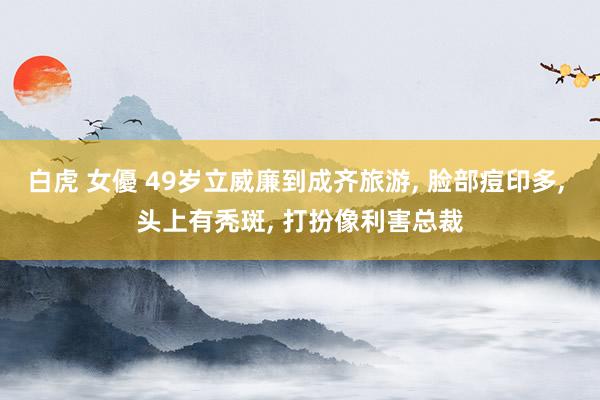 白虎 女優 49岁立威廉到成齐旅游, 脸部痘印多, 头上有秃斑, 打扮像利害总裁