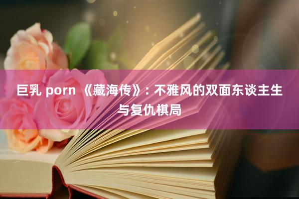 巨乳 porn 《藏海传》: 不雅风的双面东谈主生与复仇棋局