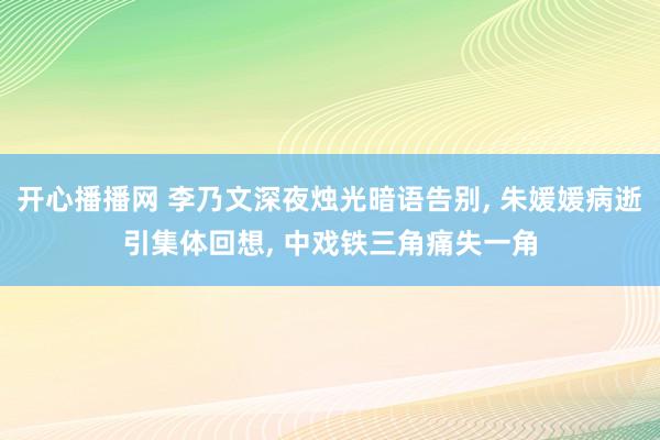 开心播播网 李乃文深夜烛光暗语告别, 朱媛媛病逝引集体回想, 中戏铁三角痛失一角