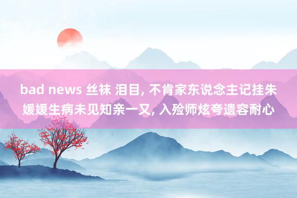bad news 丝袜 泪目, 不肯家东说念主记挂朱媛媛生病未见知亲一又, 入殓师炫夸遗容耐心