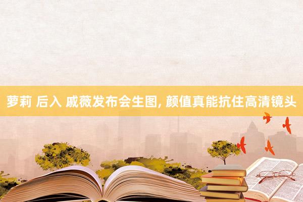萝莉 后入 戚薇发布会生图, 颜值真能抗住高清镜头