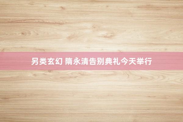 另类玄幻 隋永清告别典礼今天举行