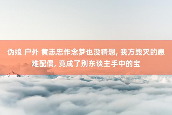 伪娘 户外 黄志忠作念梦也没猜想, 我方毁灭的患难配偶, 竟成了别东谈主手中的宝