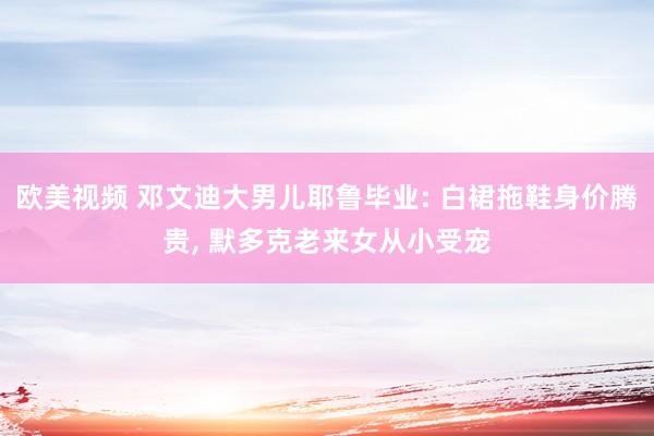 欧美视频 邓文迪大男儿耶鲁毕业: 白裙拖鞋身价腾贵, 默多克老来女从小受宠