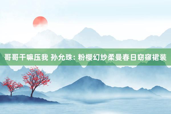 哥哥干嘛压我 孙允珠: 粉樱幻纱柔曼春日窈窱裙装