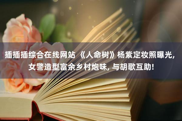 插插插综合在线网站 《人命树》杨紫定妆照曝光, 女警造型富余乡村炮味, 与胡歌互助!