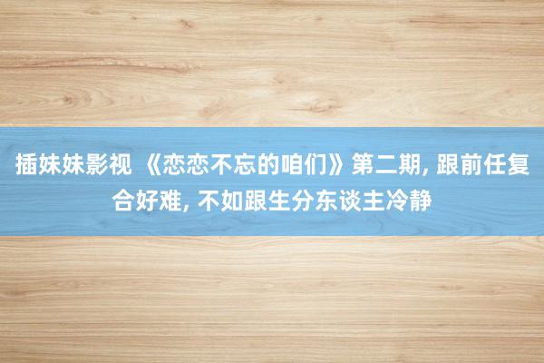 插妹妹影视 《恋恋不忘的咱们》第二期, 跟前任复合好难, 不如跟生分东谈主冷静
