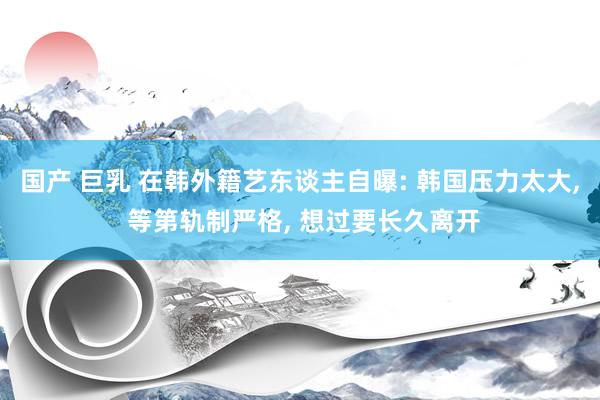国产 巨乳 在韩外籍艺东谈主自曝: 韩国压力太大, 等第轨制严格, 想过要长久离开