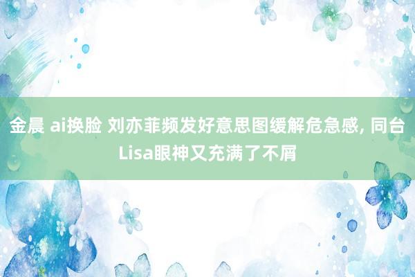 金晨 ai换脸 刘亦菲频发好意思图缓解危急感, 同台Lisa眼神又充满了不屑