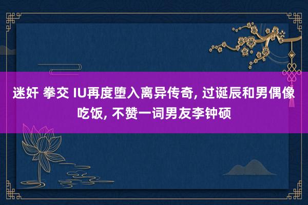 迷奸 拳交 IU再度堕入离异传奇, 过诞辰和男偶像吃饭, 不赞一词男友李钟硕