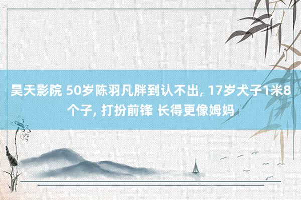 昊天影院 50岁陈羽凡胖到认不出, 17岁犬子1米8个子, 打扮前锋 长得更像姆妈