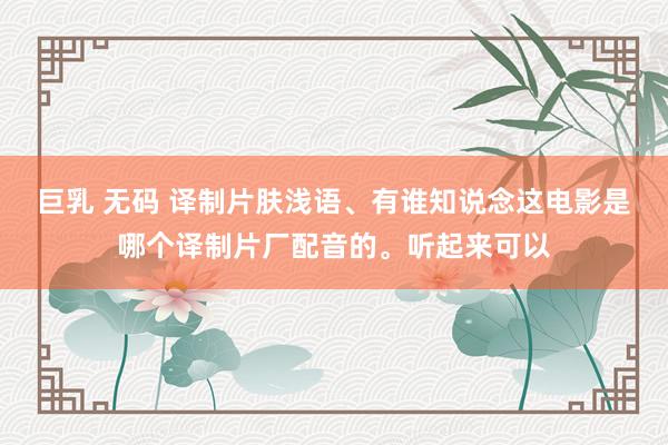 巨乳 无码 译制片肤浅语、有谁知说念这电影是哪个译制片厂配音的。听起来可以