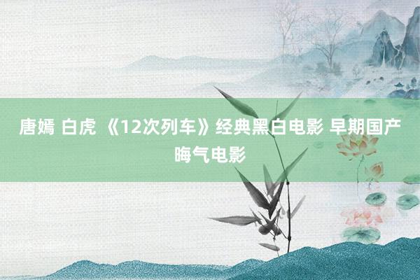 唐嫣 白虎 《12次列车》经典黑白电影 早期国产晦气电影