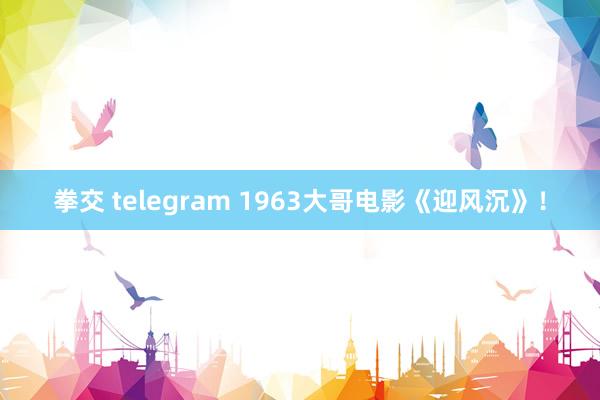 拳交 telegram 1963大哥电影《迎风沉》！