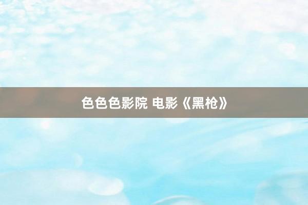 色色色影院 电影《黑枪》