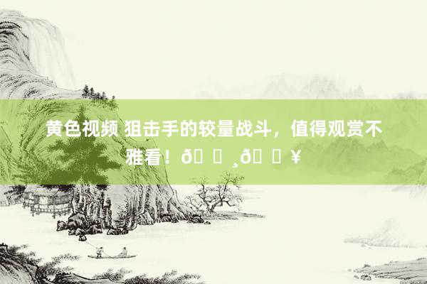 黄色视频 狙击手的较量战斗，值得观赏不雅看！📸🔥