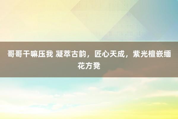 哥哥干嘛压我 凝萃古韵，匠心天成，紫光檀嵌缅花方凳
