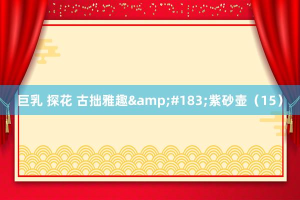 巨乳 探花 古拙雅趣&#183;紫砂壶（15）