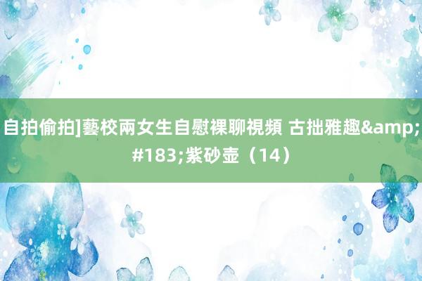 自拍偷拍]藝校兩女生自慰裸聊視頻 古拙雅趣&#183;紫砂壶（14）